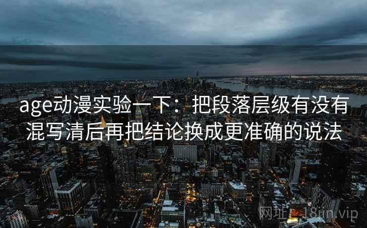 age动漫实验一下：把段落层级有没有混写清后再把结论换成更准确的说法