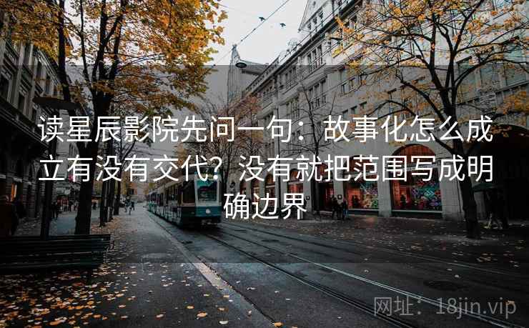 读星辰影院先问一句：故事化怎么成立有没有交代？没有就把范围写成明确边界