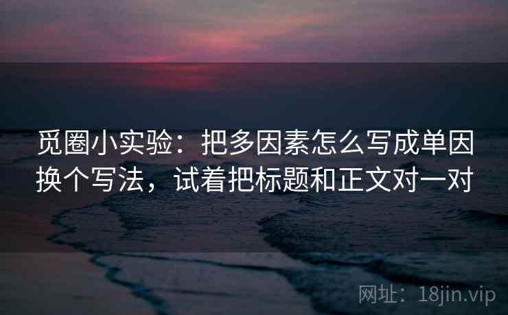 觅圈小实验：把多因素怎么写成单因换个写法，试着把标题和正文对一对