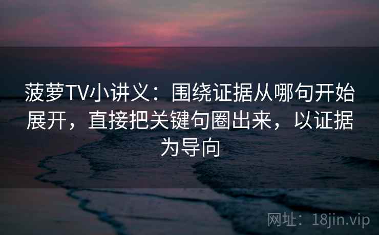 菠萝TV小讲义：围绕证据从哪句开始展开，直接把关键句圈出来，以证据为导向