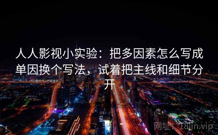 人人影视小实验:把多因素怎么写成单因换个写法,试着把主线和细节分开 人人影视小实验:把多因素怎么写成单因换个写法,试着把主线和细节分开