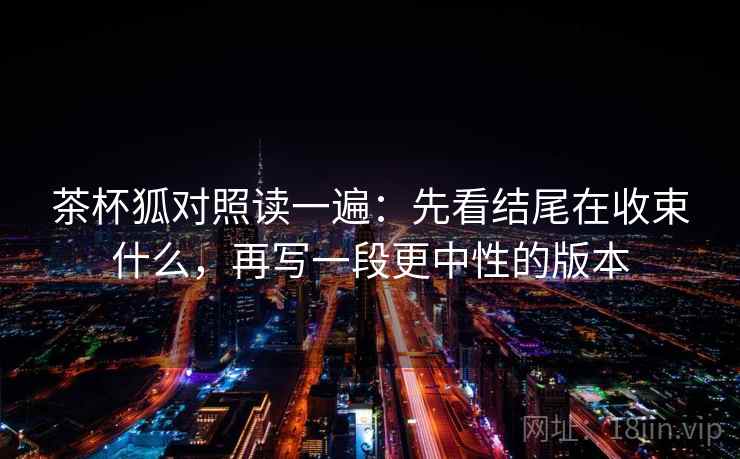 茶杯狐对照读一遍:先看结尾在收束什么,再写一段更中性的版本 茶杯狐对照读一遍:先看结尾在收束什么,再写一段更中性的版本