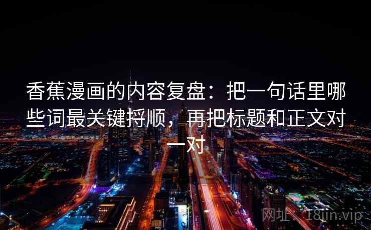 香蕉漫画的内容复盘:把一句话里哪些词最关键捋顺,再把标题和正文对一对 香蕉漫画的内容复盘:把一句话里哪些词最关键捋顺,再把标题和正文对一对