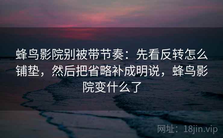 蜂鸟影院别被带节奏：先看反转怎么铺垫，然后把省略补成明说，蜂鸟影院变什么了