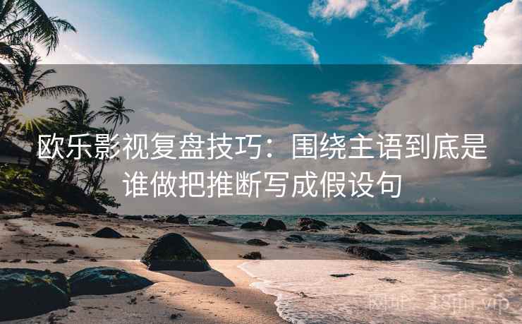 欧乐影视复盘技巧:围绕主语到底是谁做把推断写成假设句 欧乐影视复盘技巧:围绕主语到底是谁做把推断写成假设句