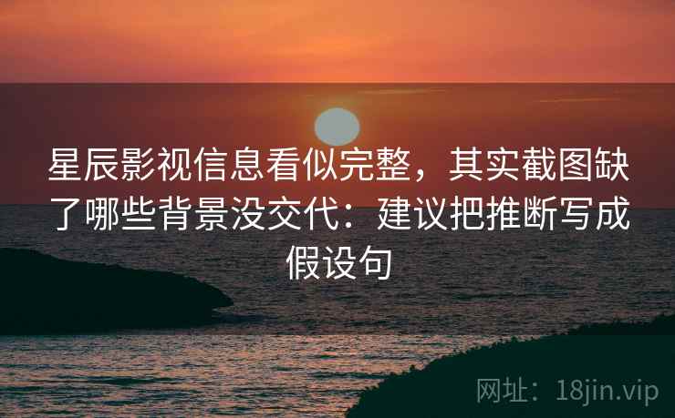 星辰影视信息看似完整,其实截图缺了哪些背景没交代:建议把推断写成假设句 星辰影视信息看似完整,其实截图缺了哪些背景没交代:建议把推断写成假设句